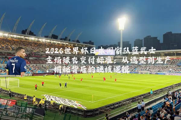 2026世界杯日本国家队蓝武士主场球衣交付标准：从选型到生产，揭秘背后的硬核逻辑