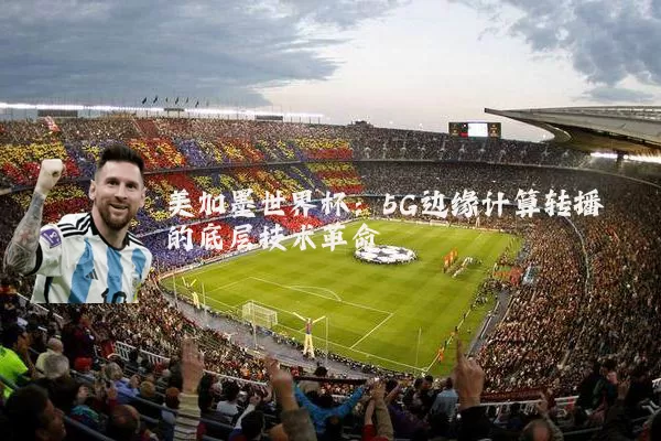 美加墨世界杯：5G边缘计算转播的底层技术革命