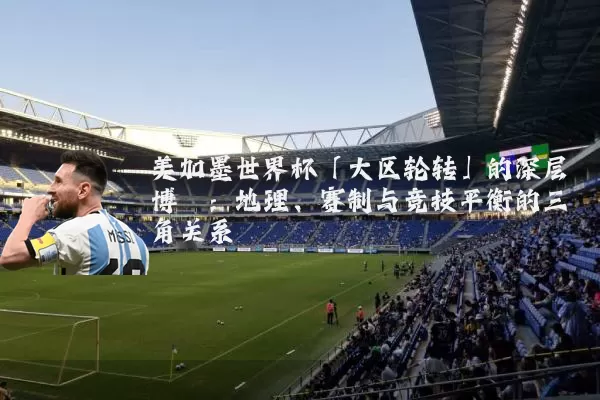 美加墨世界杯「大区轮转」的深层博弈:地理、赛制与竞技平衡的三角关系
