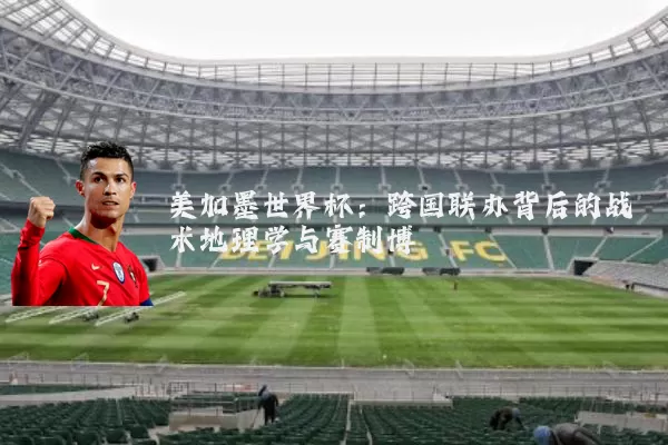 美加墨世界杯：跨国联办背后的战术地理学与赛制博弈