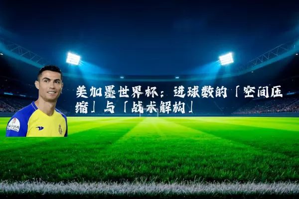 美加墨世界杯:进球数的「空间压缩」与「战术解构」