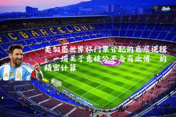 美加墨世界杯门票分配的底层逻辑：一场关于竞技公平与商业博弈的精密计算